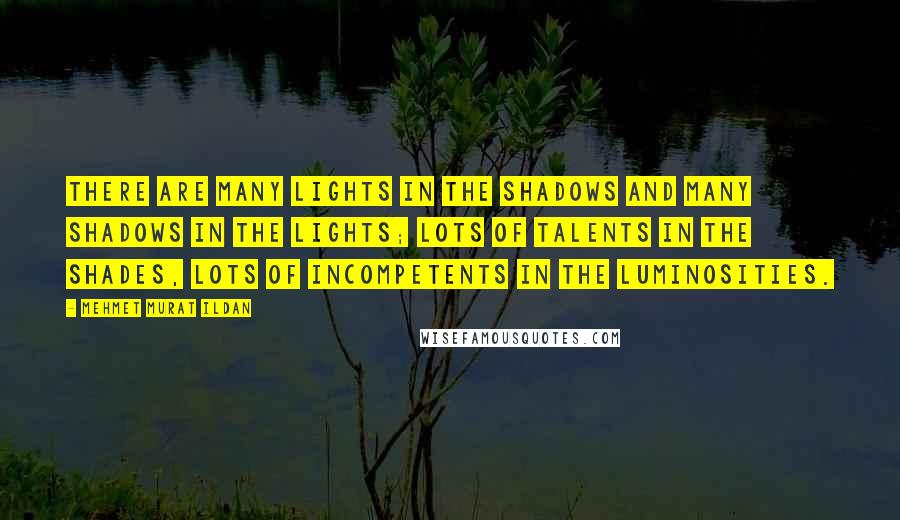 Mehmet Murat Ildan Quotes: There are many lights in the shadows and many shadows in the lights; lots of talents in the shades, lots of incompetents in the luminosities.