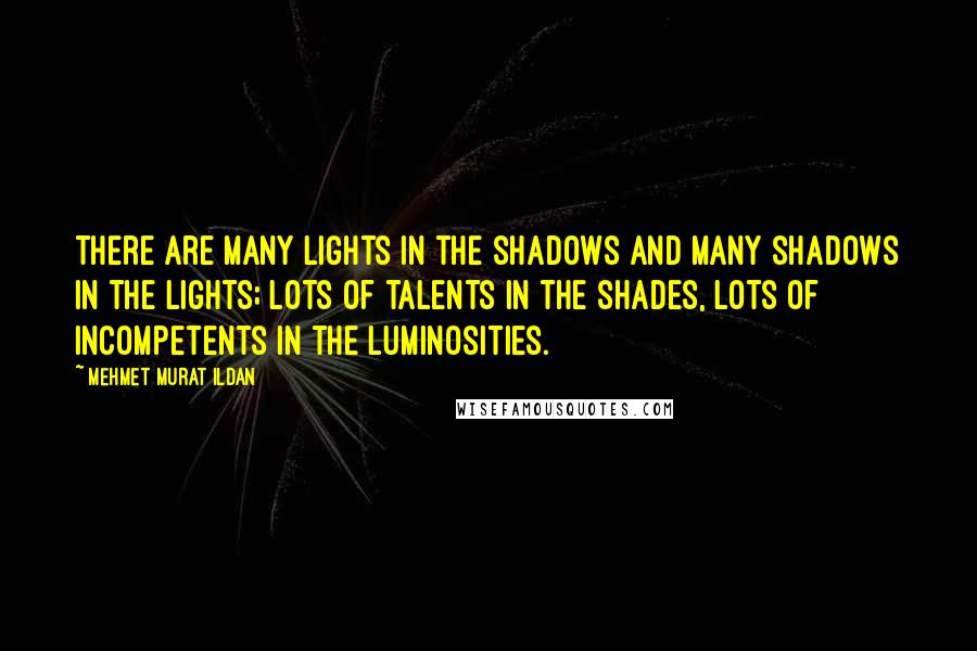 Mehmet Murat Ildan Quotes: There are many lights in the shadows and many shadows in the lights; lots of talents in the shades, lots of incompetents in the luminosities.