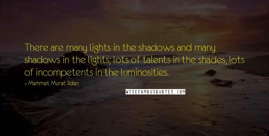 Mehmet Murat Ildan Quotes: There are many lights in the shadows and many shadows in the lights; lots of talents in the shades, lots of incompetents in the luminosities.