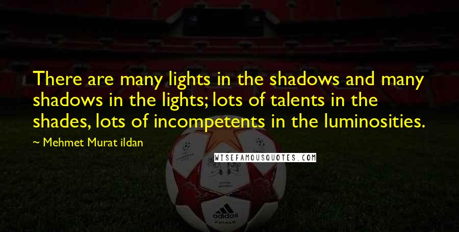 Mehmet Murat Ildan Quotes: There are many lights in the shadows and many shadows in the lights; lots of talents in the shades, lots of incompetents in the luminosities.