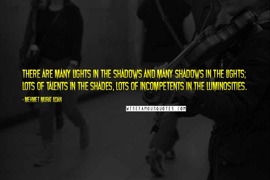 Mehmet Murat Ildan Quotes: There are many lights in the shadows and many shadows in the lights; lots of talents in the shades, lots of incompetents in the luminosities.