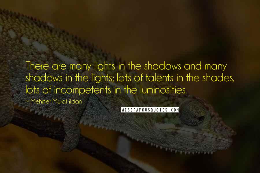 Mehmet Murat Ildan Quotes: There are many lights in the shadows and many shadows in the lights; lots of talents in the shades, lots of incompetents in the luminosities.