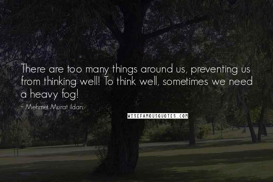 Mehmet Murat Ildan Quotes: There are too many things around us, preventing us from thinking well! To think well, sometimes we need a heavy fog!