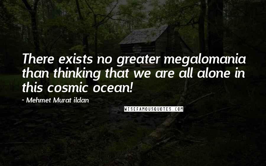 Mehmet Murat Ildan Quotes: There exists no greater megalomania than thinking that we are all alone in this cosmic ocean!