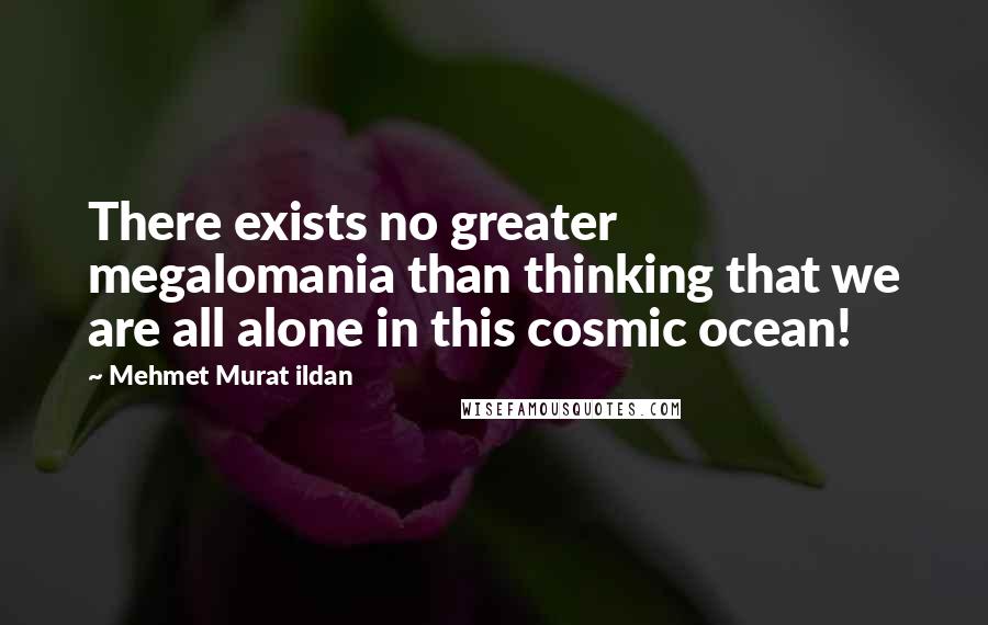 Mehmet Murat Ildan Quotes: There exists no greater megalomania than thinking that we are all alone in this cosmic ocean!