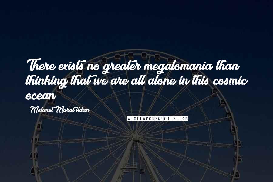 Mehmet Murat Ildan Quotes: There exists no greater megalomania than thinking that we are all alone in this cosmic ocean!