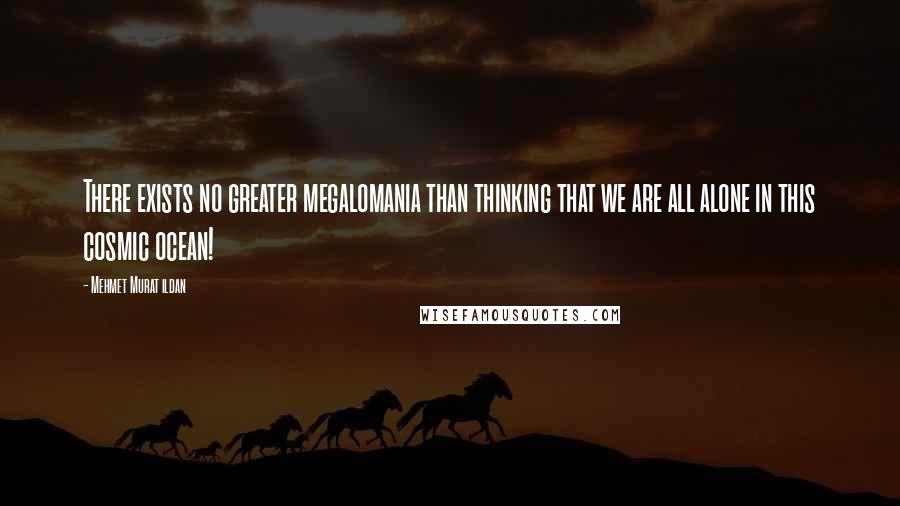 Mehmet Murat Ildan Quotes: There exists no greater megalomania than thinking that we are all alone in this cosmic ocean!