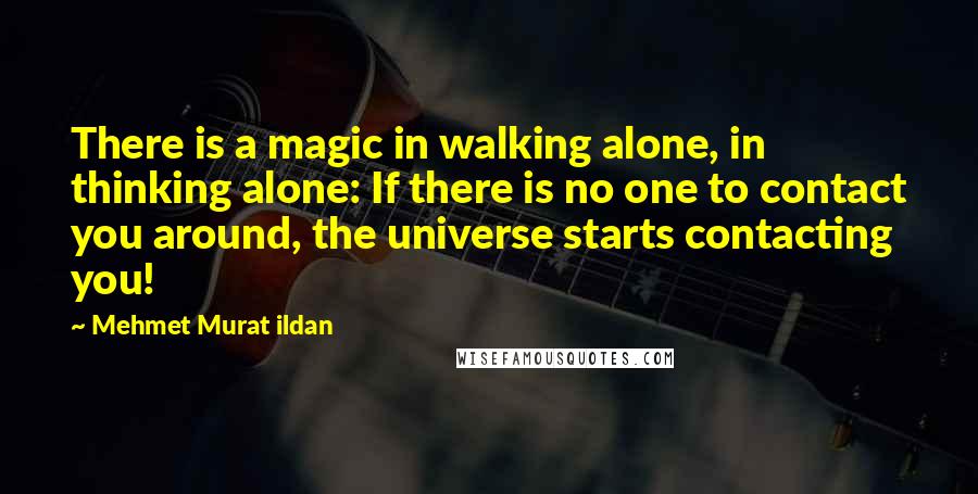 Mehmet Murat Ildan Quotes: There is a magic in walking alone, in thinking alone: If there is no one to contact you around, the universe starts contacting you!