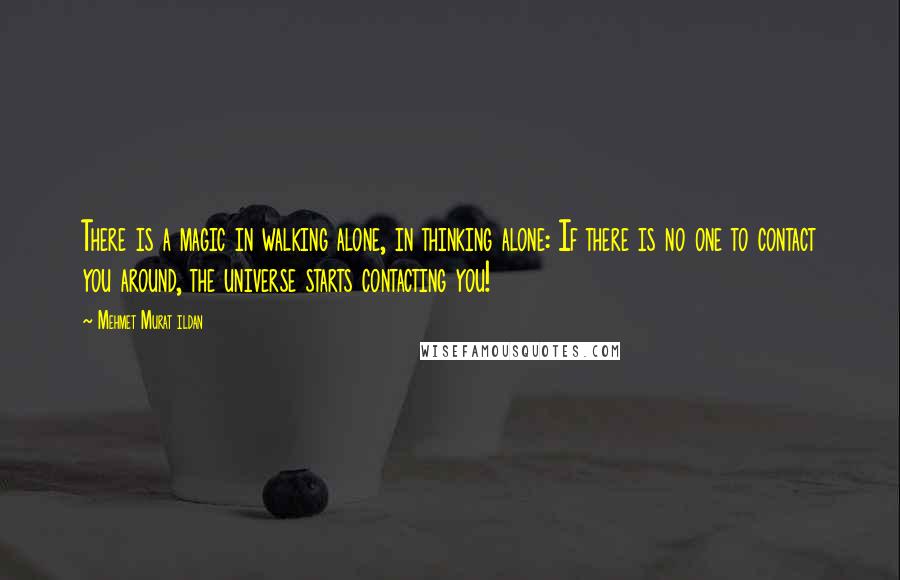 Mehmet Murat Ildan Quotes: There is a magic in walking alone, in thinking alone: If there is no one to contact you around, the universe starts contacting you!