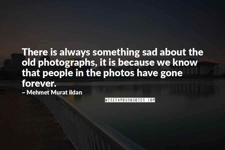 Mehmet Murat Ildan Quotes: There is always something sad about the old photographs, it is because we know that people in the photos have gone forever.