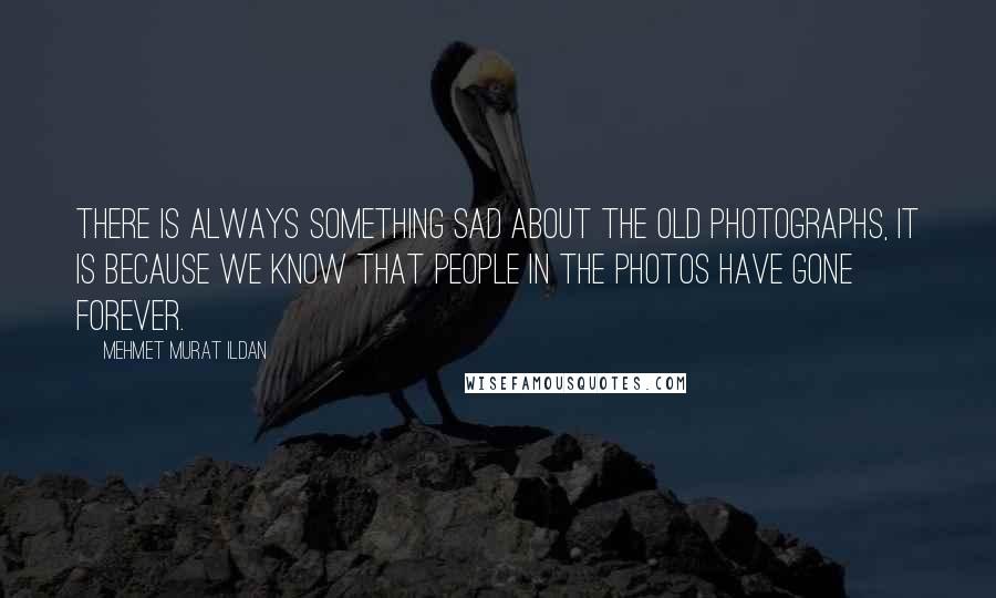 Mehmet Murat Ildan Quotes: There is always something sad about the old photographs, it is because we know that people in the photos have gone forever.