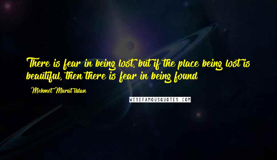 Mehmet Murat Ildan Quotes: There is fear in being lost, but if the place being lost is beautiful, then there is fear in being found!