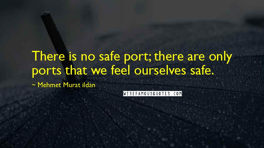 Mehmet Murat Ildan Quotes: There is no safe port; there are only ports that we feel ourselves safe.