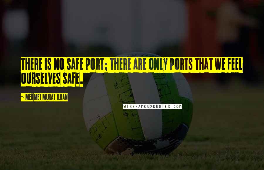 Mehmet Murat Ildan Quotes: There is no safe port; there are only ports that we feel ourselves safe.