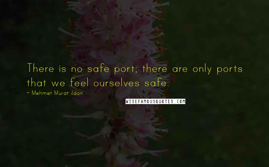 Mehmet Murat Ildan Quotes: There is no safe port; there are only ports that we feel ourselves safe.