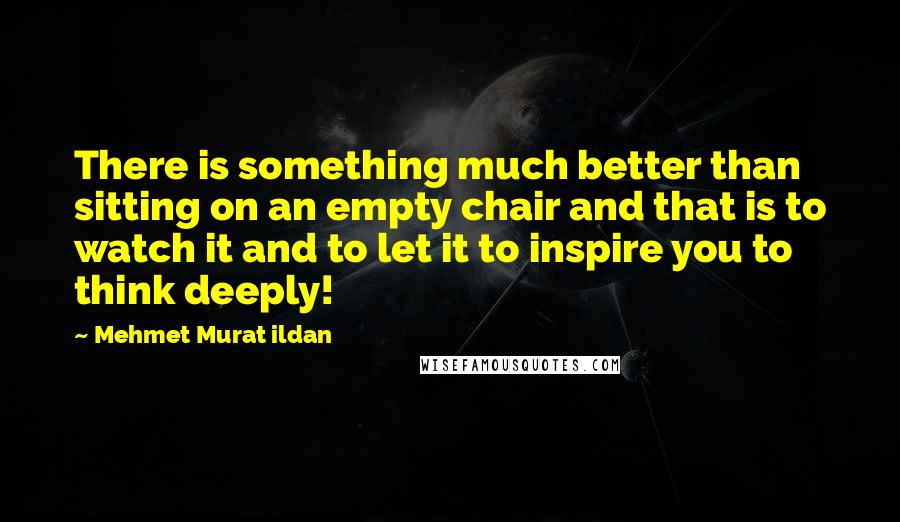 Mehmet Murat Ildan Quotes: There is something much better than sitting on an empty chair and that is to watch it and to let it to inspire you to think deeply!