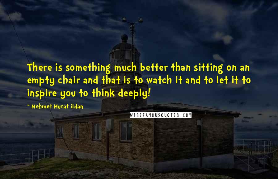 Mehmet Murat Ildan Quotes: There is something much better than sitting on an empty chair and that is to watch it and to let it to inspire you to think deeply!