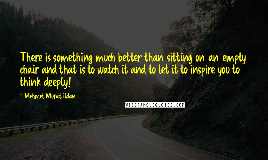 Mehmet Murat Ildan Quotes: There is something much better than sitting on an empty chair and that is to watch it and to let it to inspire you to think deeply!