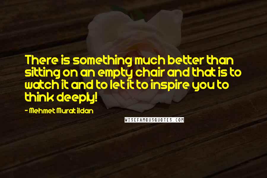 Mehmet Murat Ildan Quotes: There is something much better than sitting on an empty chair and that is to watch it and to let it to inspire you to think deeply!