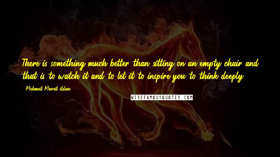 Mehmet Murat Ildan Quotes: There is something much better than sitting on an empty chair and that is to watch it and to let it to inspire you to think deeply!