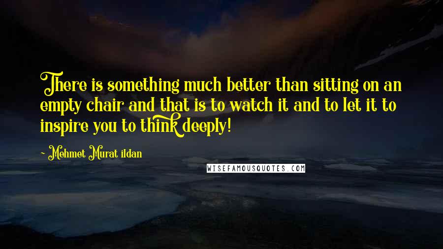 Mehmet Murat Ildan Quotes: There is something much better than sitting on an empty chair and that is to watch it and to let it to inspire you to think deeply!