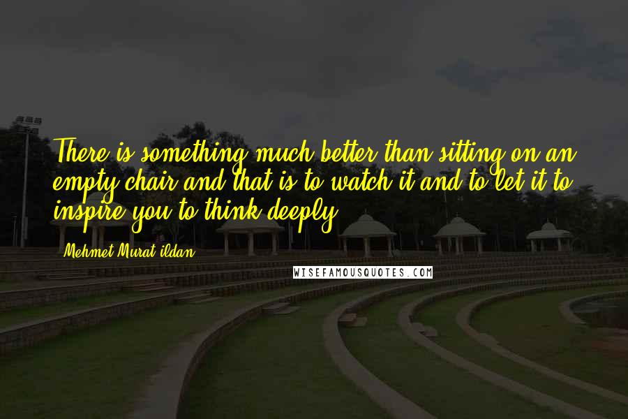 Mehmet Murat Ildan Quotes: There is something much better than sitting on an empty chair and that is to watch it and to let it to inspire you to think deeply!