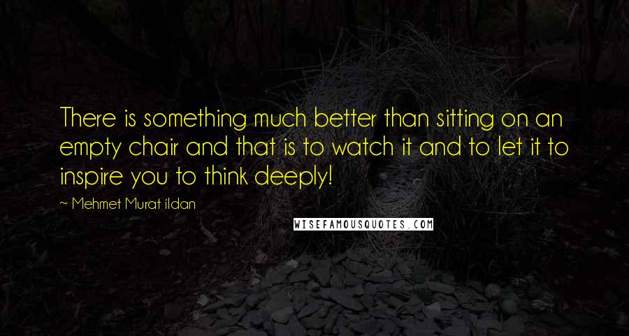 Mehmet Murat Ildan Quotes: There is something much better than sitting on an empty chair and that is to watch it and to let it to inspire you to think deeply!