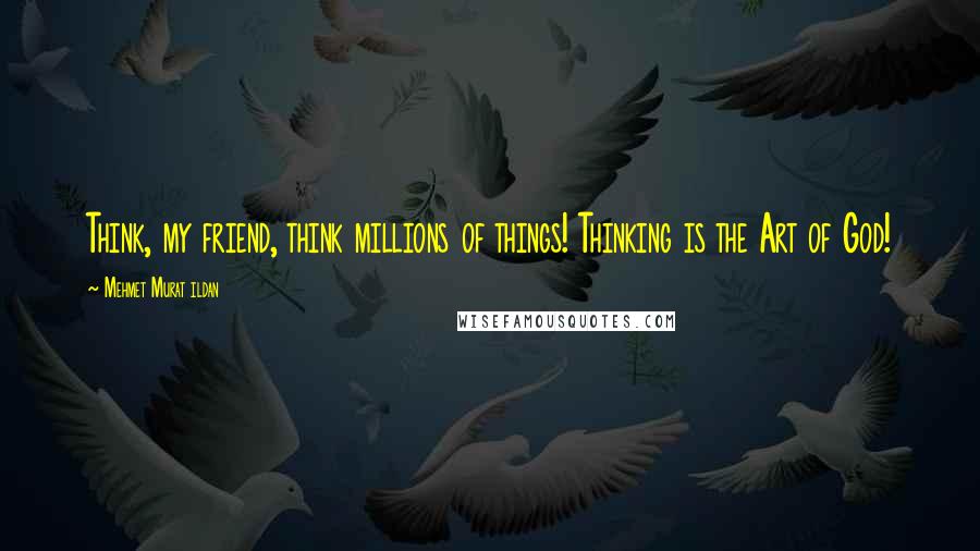 Mehmet Murat Ildan Quotes: Think, my friend, think millions of things! Thinking is the Art of God!