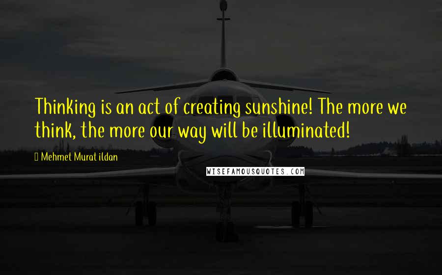 Mehmet Murat Ildan Quotes: Thinking is an act of creating sunshine! The more we think, the more our way will be illuminated!