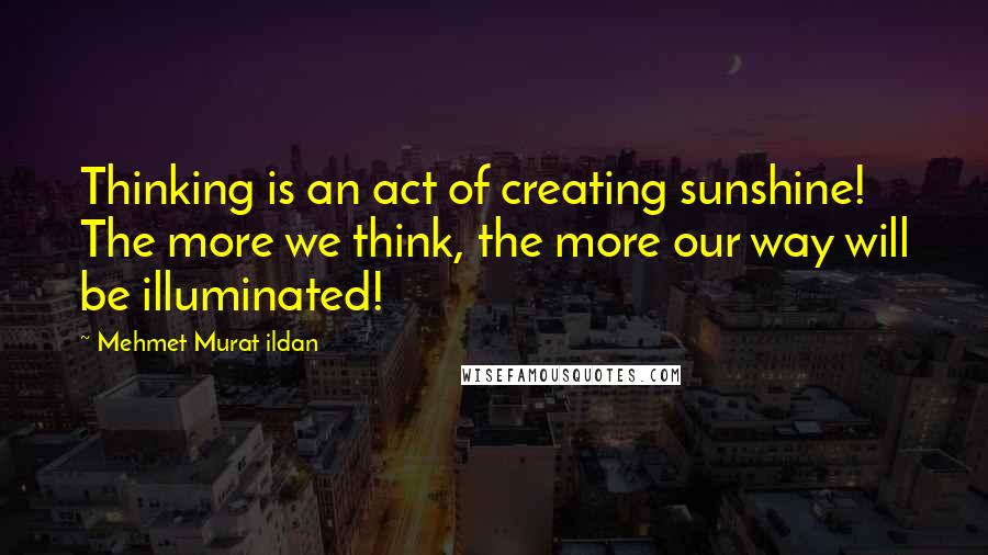 Mehmet Murat Ildan Quotes: Thinking is an act of creating sunshine! The more we think, the more our way will be illuminated!