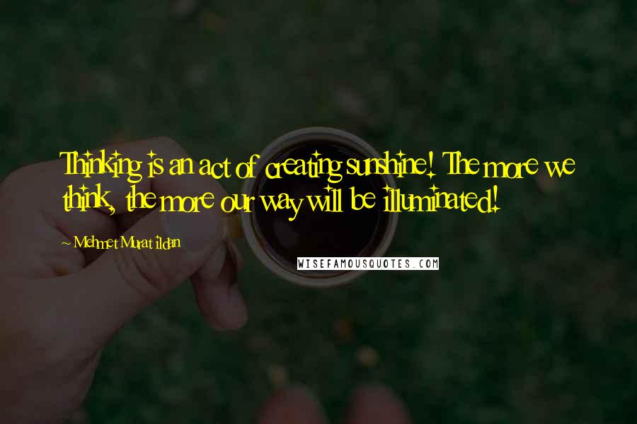 Mehmet Murat Ildan Quotes: Thinking is an act of creating sunshine! The more we think, the more our way will be illuminated!