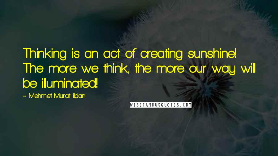 Mehmet Murat Ildan Quotes: Thinking is an act of creating sunshine! The more we think, the more our way will be illuminated!