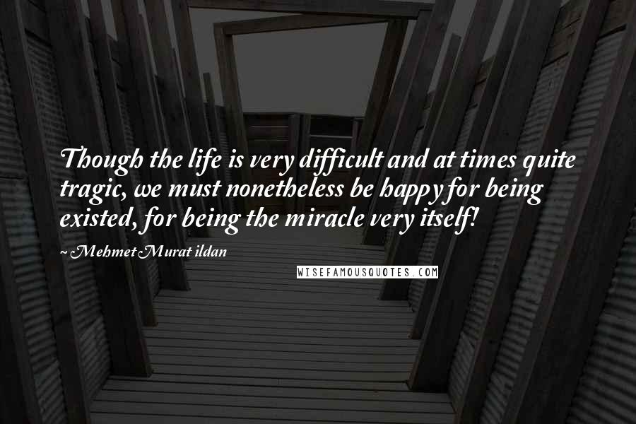 Mehmet Murat Ildan Quotes: Though the life is very difficult and at times quite tragic, we must nonetheless be happy for being existed, for being the miracle very itself!