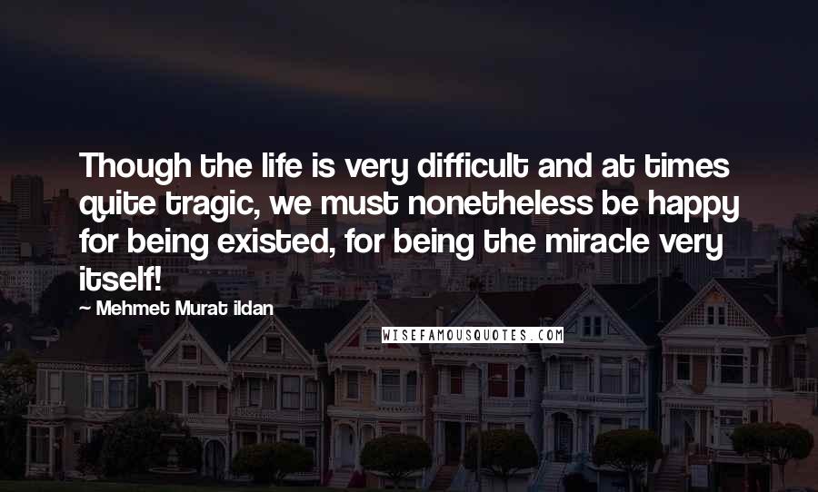 Mehmet Murat Ildan Quotes: Though the life is very difficult and at times quite tragic, we must nonetheless be happy for being existed, for being the miracle very itself!