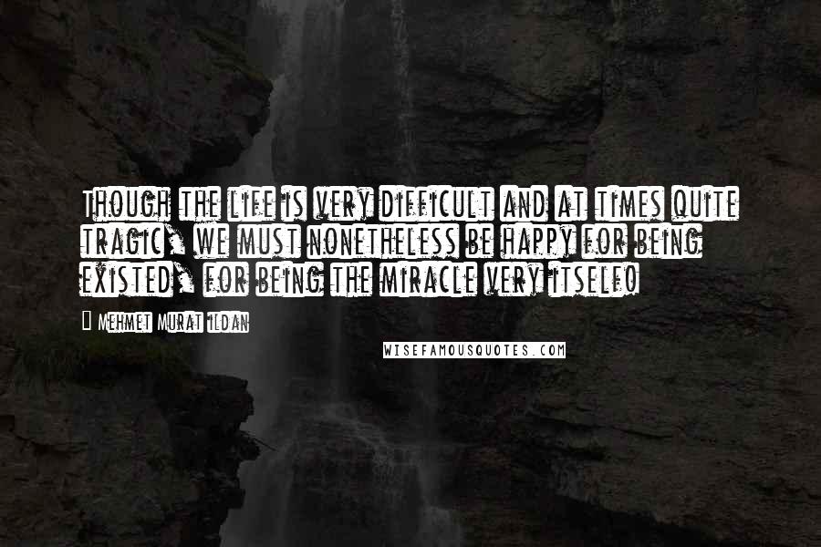 Mehmet Murat Ildan Quotes: Though the life is very difficult and at times quite tragic, we must nonetheless be happy for being existed, for being the miracle very itself!