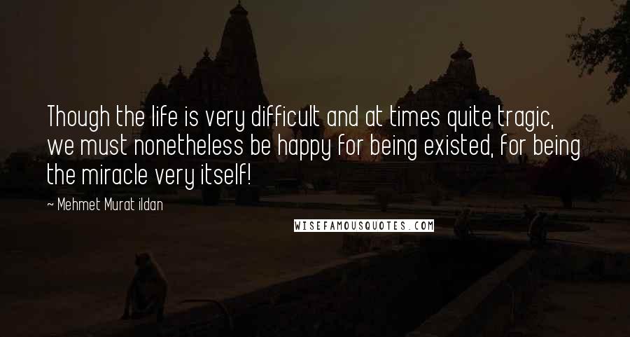 Mehmet Murat Ildan Quotes: Though the life is very difficult and at times quite tragic, we must nonetheless be happy for being existed, for being the miracle very itself!