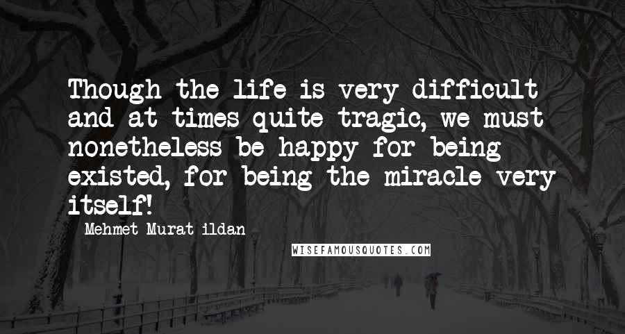 Mehmet Murat Ildan Quotes: Though the life is very difficult and at times quite tragic, we must nonetheless be happy for being existed, for being the miracle very itself!