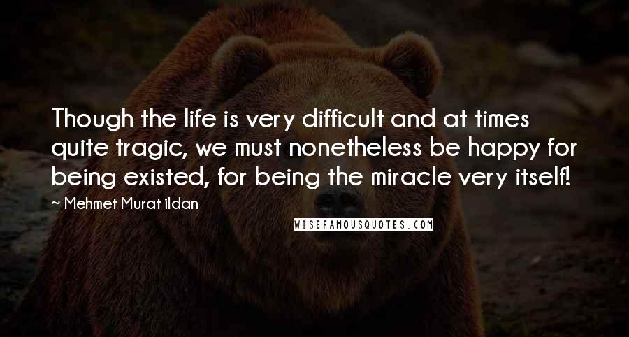 Mehmet Murat Ildan Quotes: Though the life is very difficult and at times quite tragic, we must nonetheless be happy for being existed, for being the miracle very itself!