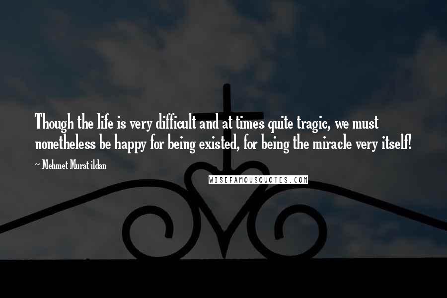 Mehmet Murat Ildan Quotes: Though the life is very difficult and at times quite tragic, we must nonetheless be happy for being existed, for being the miracle very itself!