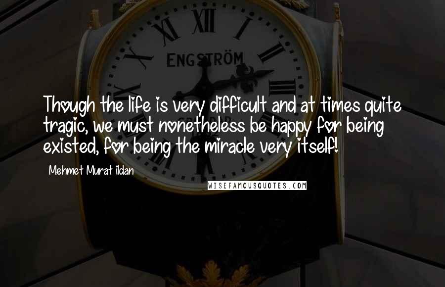 Mehmet Murat Ildan Quotes: Though the life is very difficult and at times quite tragic, we must nonetheless be happy for being existed, for being the miracle very itself!