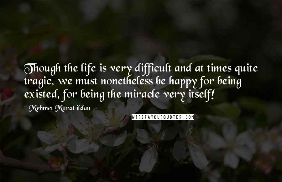 Mehmet Murat Ildan Quotes: Though the life is very difficult and at times quite tragic, we must nonetheless be happy for being existed, for being the miracle very itself!