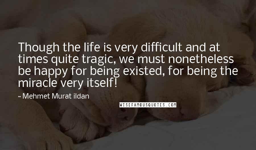 Mehmet Murat Ildan Quotes: Though the life is very difficult and at times quite tragic, we must nonetheless be happy for being existed, for being the miracle very itself!