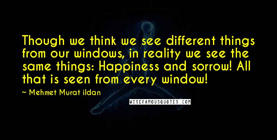 Mehmet Murat Ildan Quotes: Though we think we see different things from our windows, in reality we see the same things: Happiness and sorrow! All that is seen from every window!