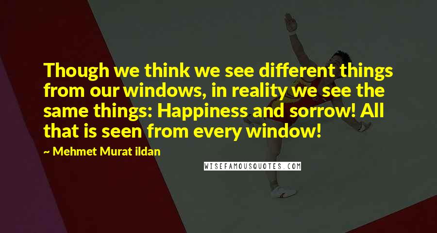 Mehmet Murat Ildan Quotes: Though we think we see different things from our windows, in reality we see the same things: Happiness and sorrow! All that is seen from every window!