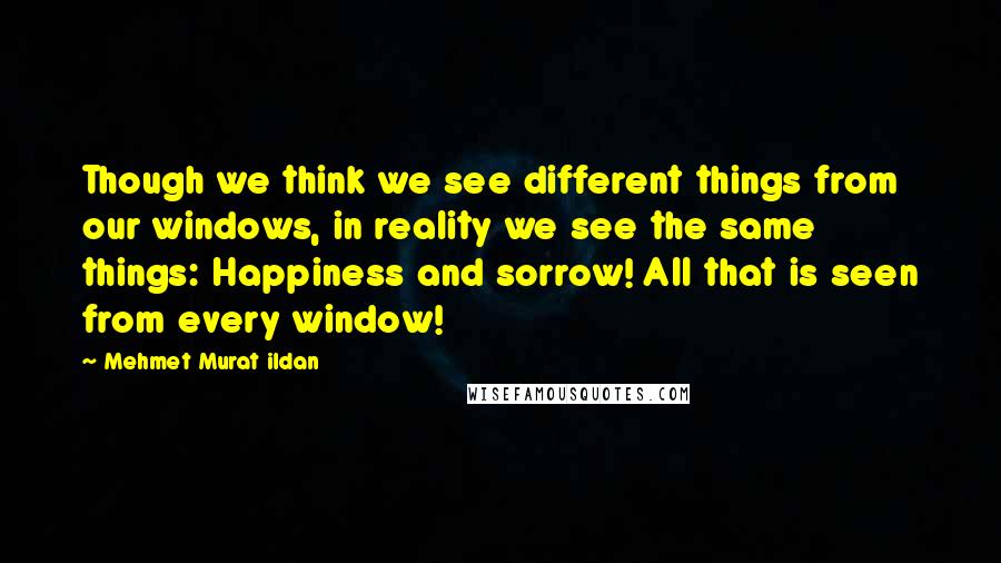 Mehmet Murat Ildan Quotes: Though we think we see different things from our windows, in reality we see the same things: Happiness and sorrow! All that is seen from every window!