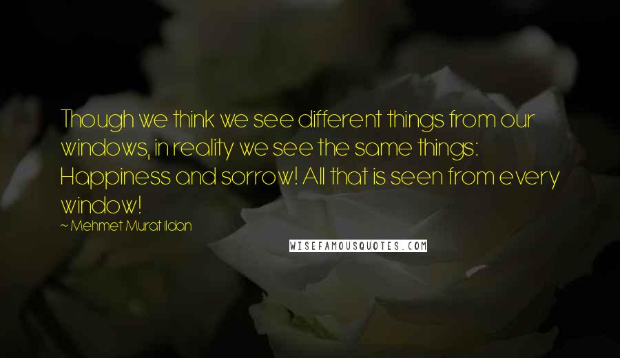 Mehmet Murat Ildan Quotes: Though we think we see different things from our windows, in reality we see the same things: Happiness and sorrow! All that is seen from every window!