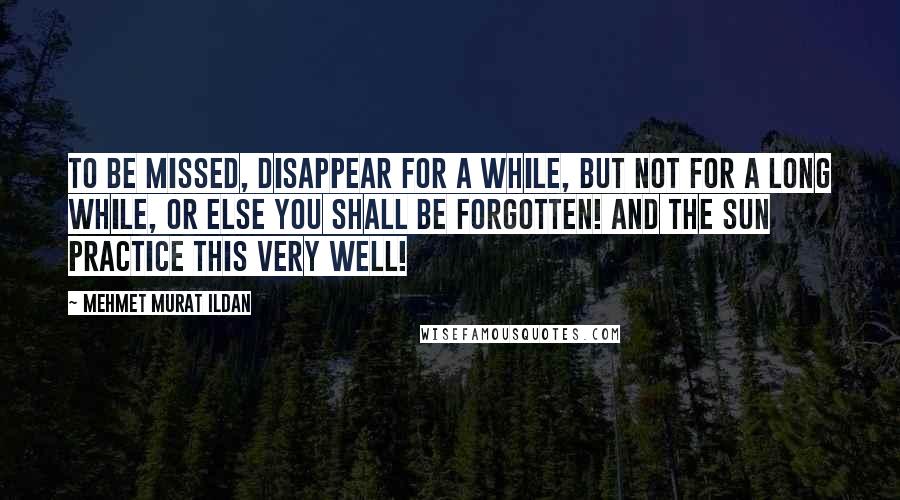 Mehmet Murat Ildan Quotes: To be missed, disappear for a while, but not for a long while, or else you shall be forgotten! And the sun practice this very well!