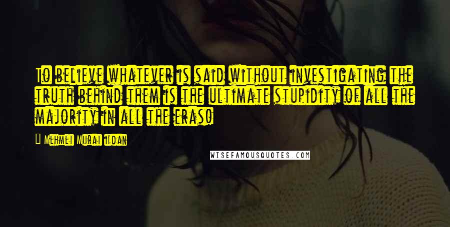 Mehmet Murat Ildan Quotes: To believe whatever is said without investigating the truth behind them is the ultimate stupidity of all the majority in all the eras!