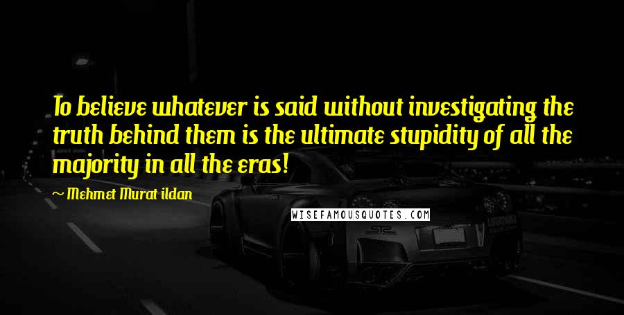 Mehmet Murat Ildan Quotes: To believe whatever is said without investigating the truth behind them is the ultimate stupidity of all the majority in all the eras!