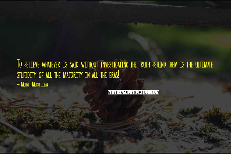 Mehmet Murat Ildan Quotes: To believe whatever is said without investigating the truth behind them is the ultimate stupidity of all the majority in all the eras!